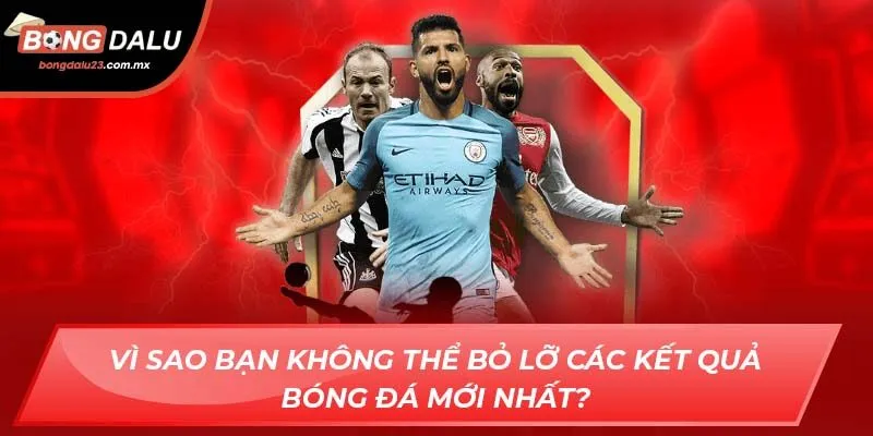 Vì sao bạn không thể bỏ lỡ các kết quả bóng đá mới nhất?